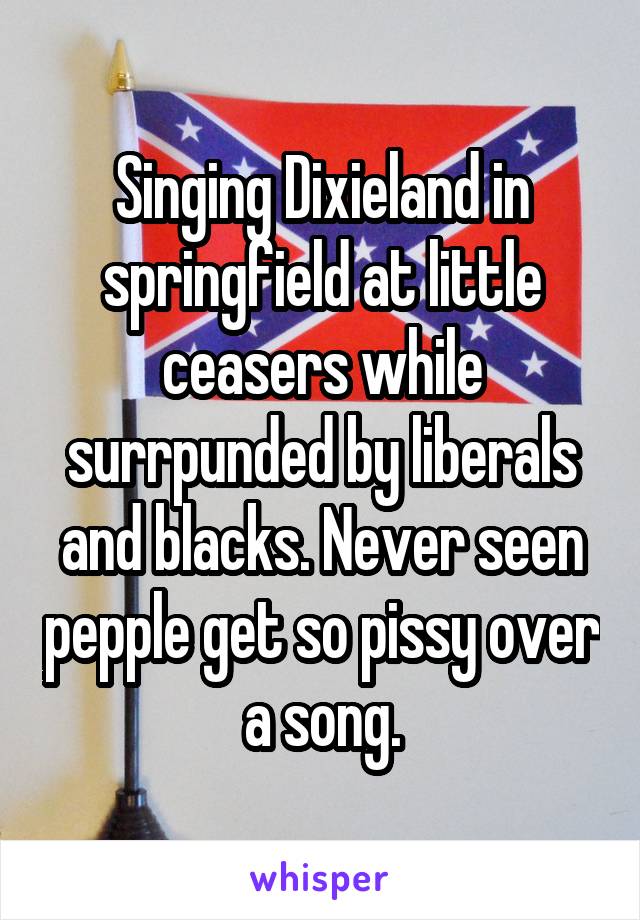 Singing Dixieland in springfield at little ceasers while surrpunded by liberals and blacks. Never seen pepple get so pissy over a song.