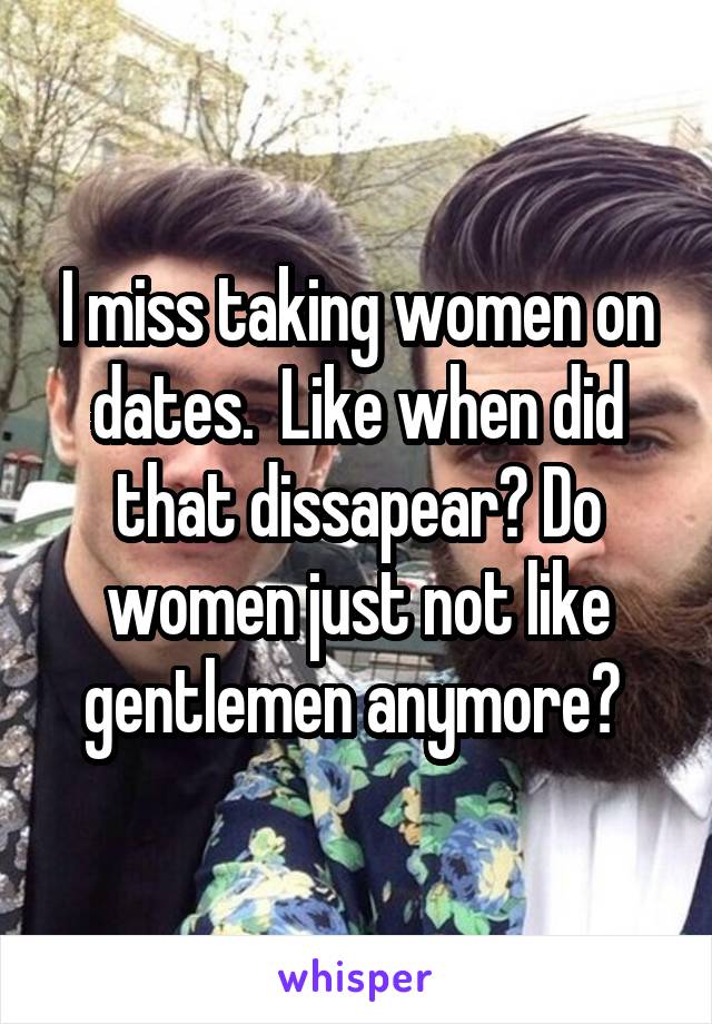 I miss taking women on dates.  Like when did that dissapear? Do women just not like gentlemen anymore? 