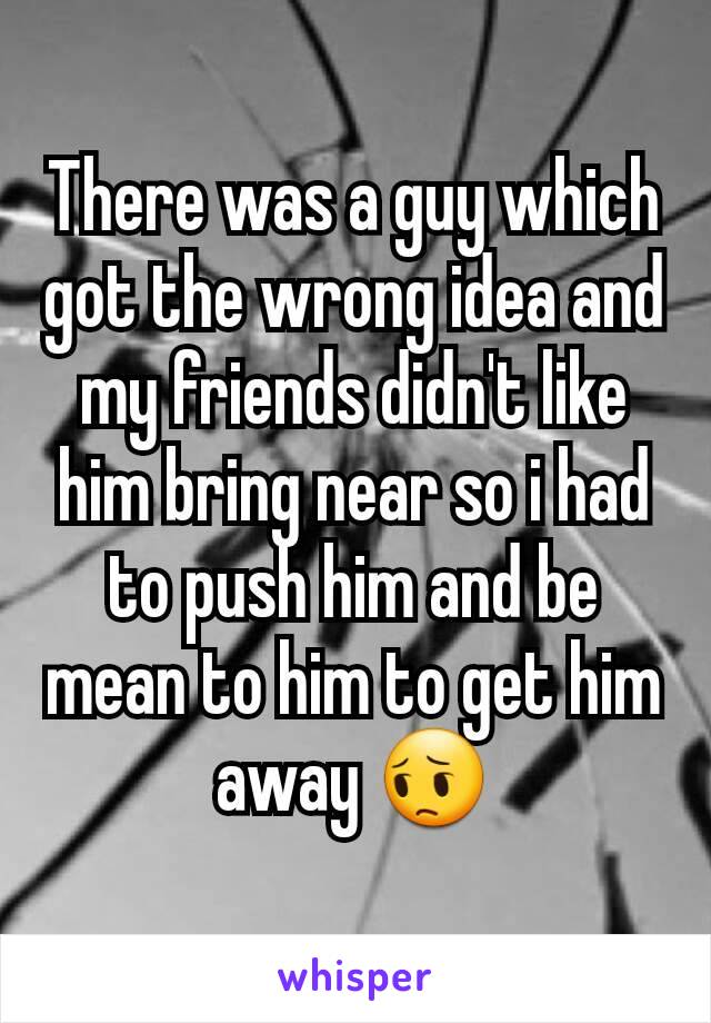 There was a guy which got the wrong idea and my friends didn't like him bring near so i had to push him and be mean to him to get him away 😔