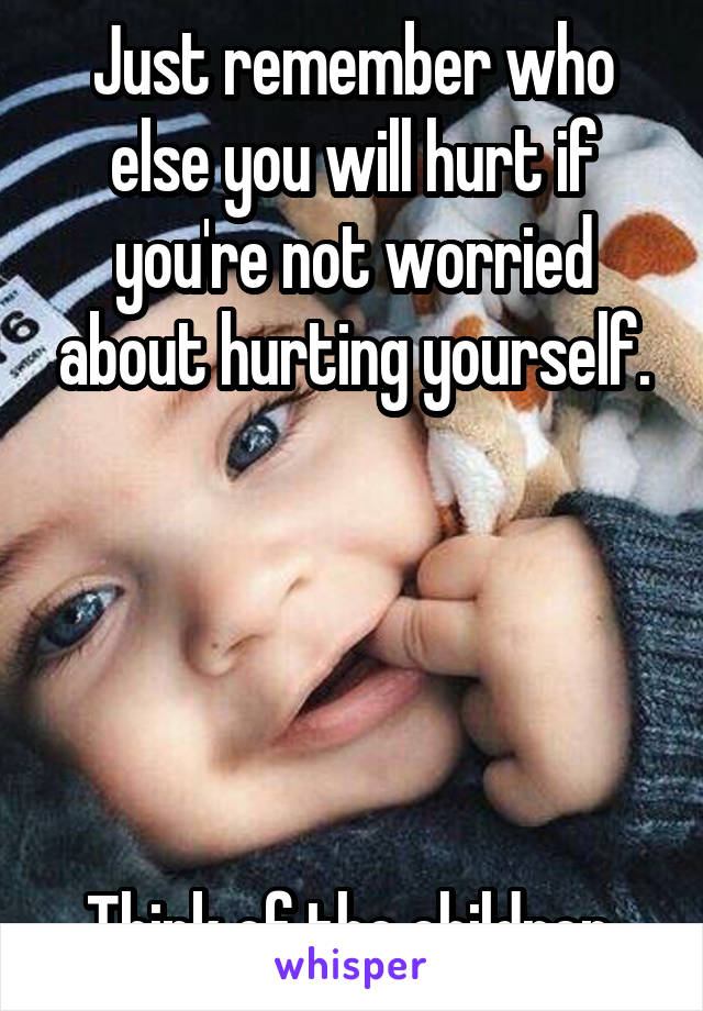 Just remember who else you will hurt if you're not worried about hurting yourself.





Think of the children.