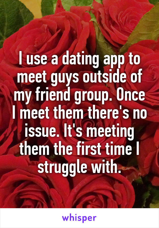 I use a dating app to meet guys outside of my friend group. Once I meet them there's no issue. It's meeting them the first time I struggle with.