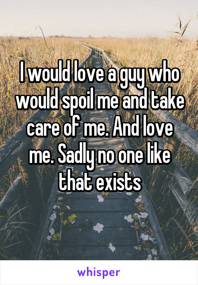 I would love a guy who would spoil me and take care of me. And love me. Sadly no one like that exists
