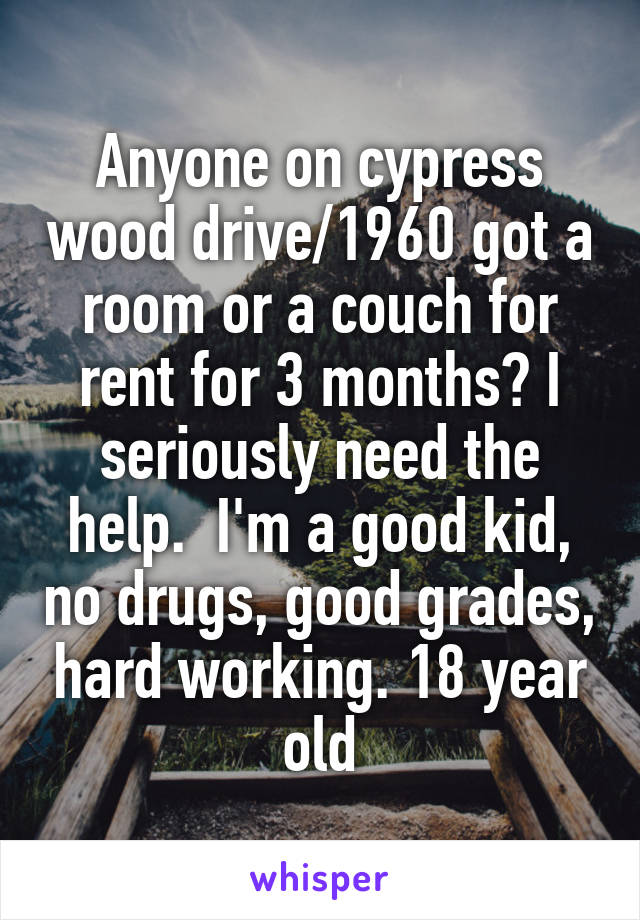 Anyone on cypress wood drive/1960 got a room or a couch for rent for 3 months? I seriously need the help.  I'm a good kid, no drugs, good grades, hard working. 18 year old