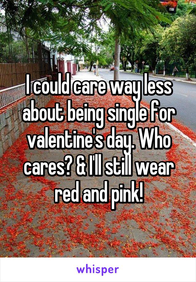 I could care way less about being single for valentine's day. Who cares? & I'll still wear red and pink!