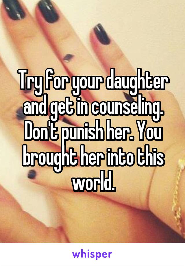 Try for your daughter and get in counseling. Don't punish her. You brought her into this world.