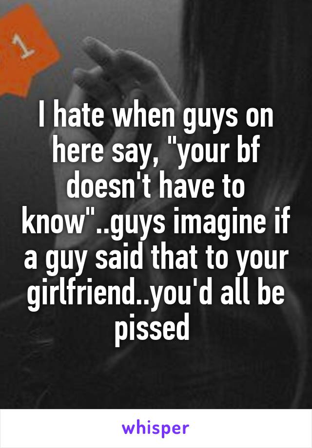I hate when guys on here say, "your bf doesn't have to know"..guys imagine if a guy said that to your girlfriend..you'd all be pissed 