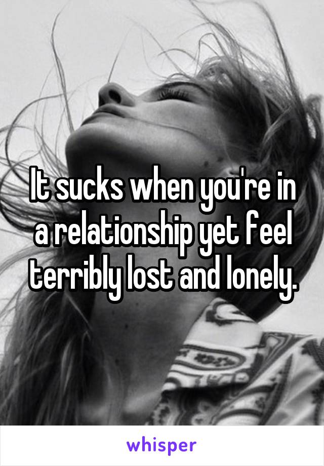 It sucks when you're in a relationship yet feel terribly lost and lonely.