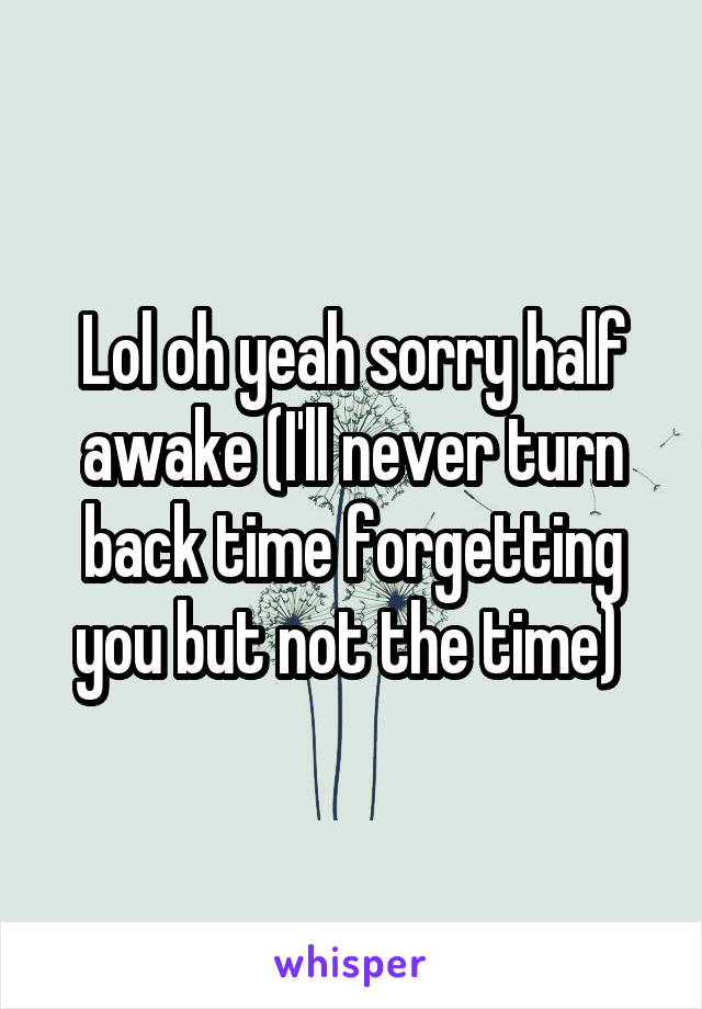Lol oh yeah sorry half awake (I'll never turn back time forgetting you but not the time) 