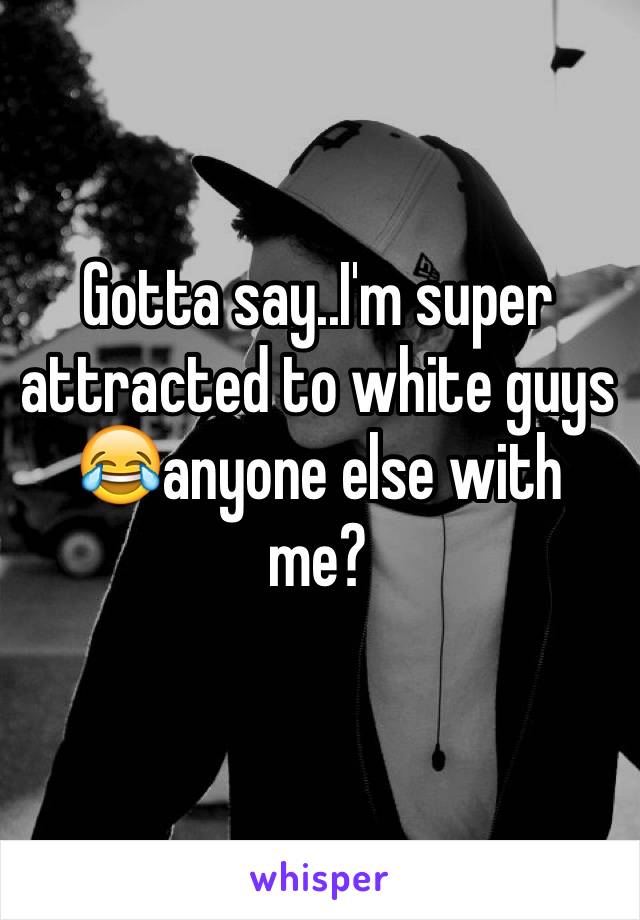 Gotta say..I'm super attracted to white guys 
😂anyone else with me?