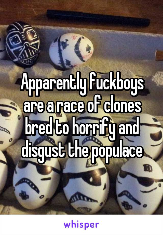 Apparently fuckboys are a race of clones bred to horrify and disgust the populace