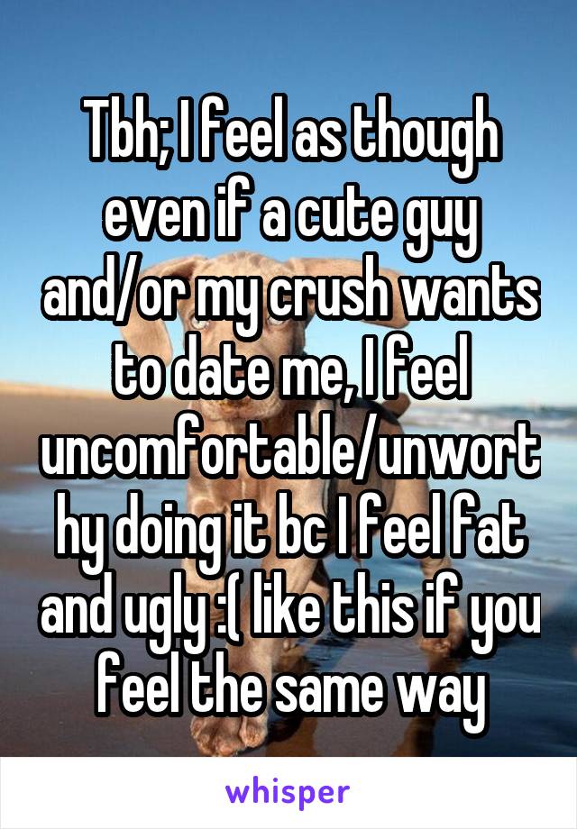 Tbh; I feel as though even if a cute guy and/or my crush wants to date me, I feel uncomfortable/unworthy doing it bc I feel fat and ugly :( like this if you feel the same way