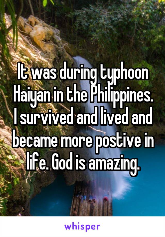 It was during typhoon Haiyan in the Philippines. I survived and lived and became more postive in life. God is amazing.