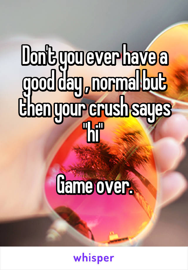 Don't you ever have a good day , normal but then your crush sayes "hi" 

Game over.
