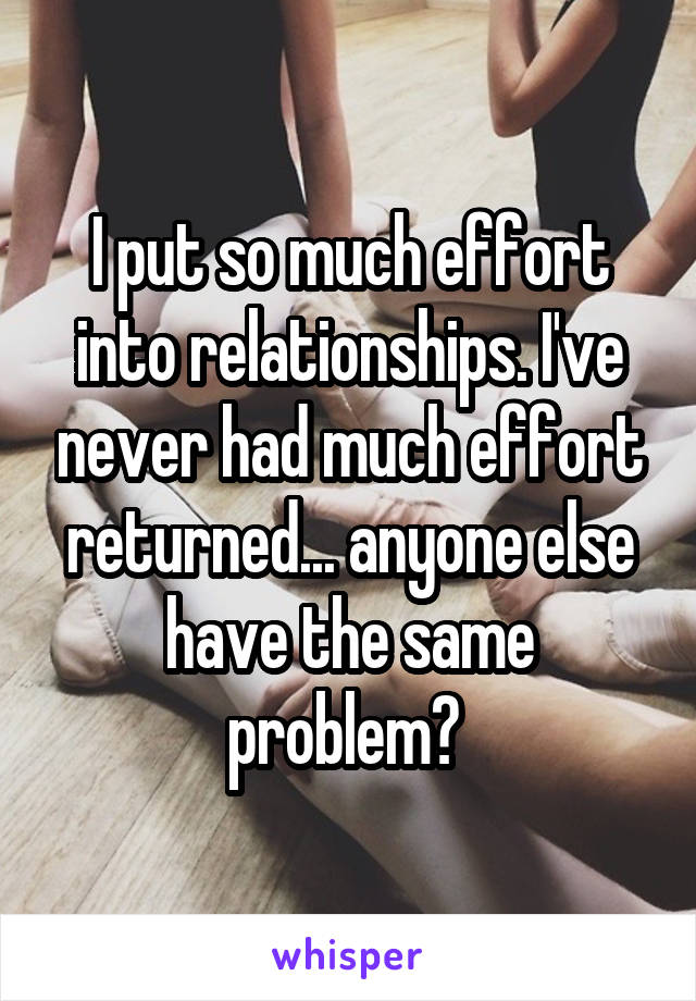 I put so much effort into relationships. I've never had much effort returned... anyone else have the same problem? 