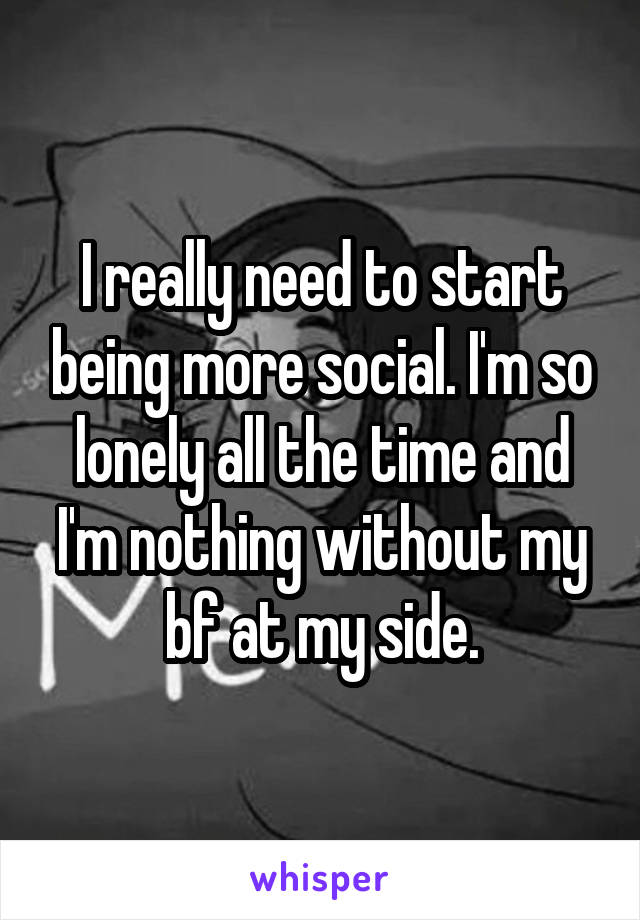 I really need to start being more social. I'm so lonely all the time and I'm nothing without my bf at my side.