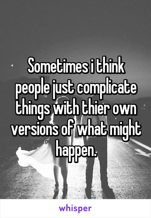 Sometimes i think people just complicate things with thier own versions of what might happen.
