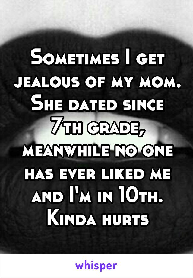 Sometimes I get jealous of my mom. She dated since 7th grade, meanwhile no one has ever liked me and I'm in 10th. Kinda hurts