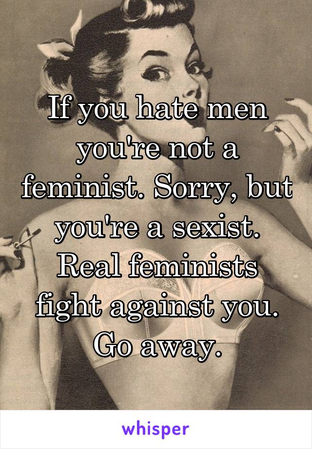 If you hate men you're not a feminist. Sorry, but you're a sexist. Real feminists fight against you. Go away.