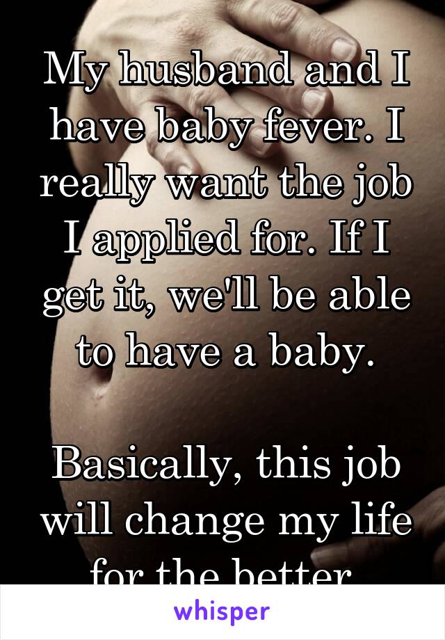 My husband and I have baby fever. I really want the job I applied for. If I get it, we'll be able to have a baby.

Basically, this job will change my life for the better.