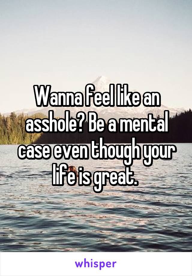 Wanna feel like an asshole? Be a mental case even though your life is great. 