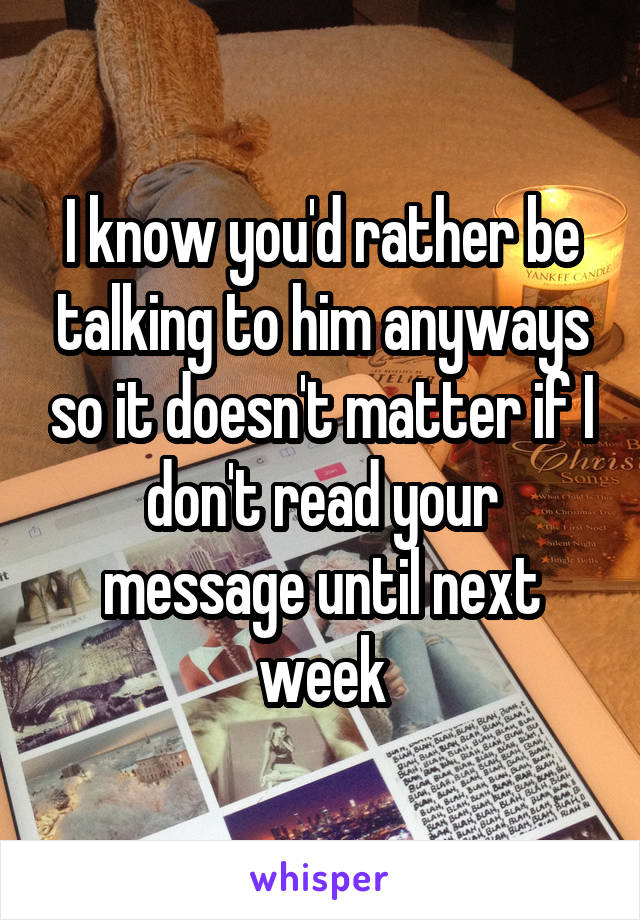 I know you'd rather be talking to him anyways so it doesn't matter if I don't read your message until next week