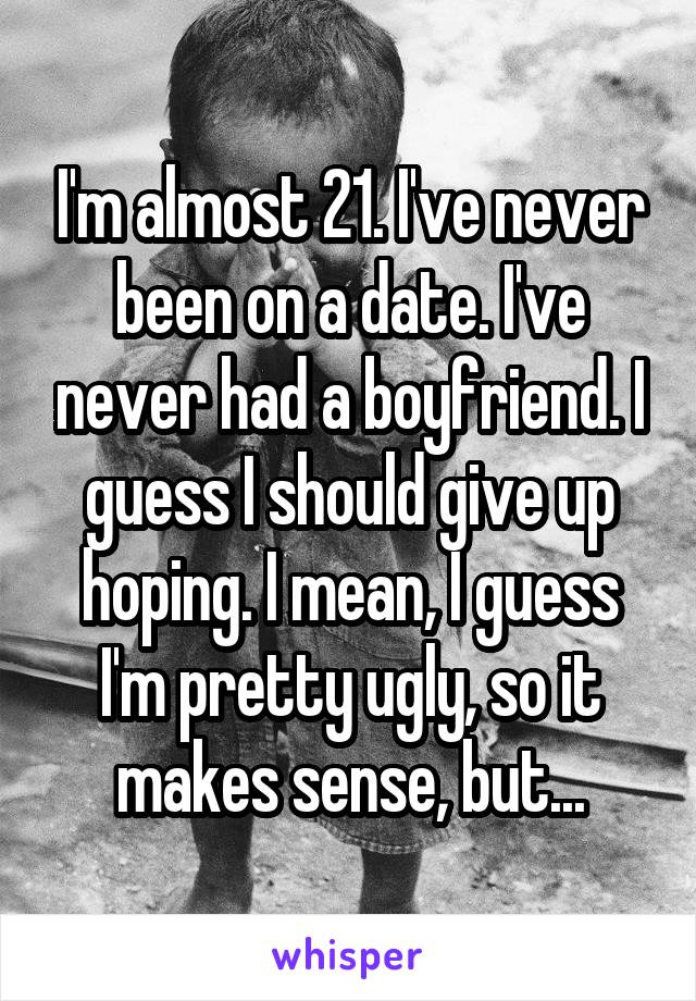 I'm almost 21. I've never been on a date. I've never had a boyfriend. I guess I should give up hoping. I mean, I guess I'm pretty ugly, so it makes sense, but...