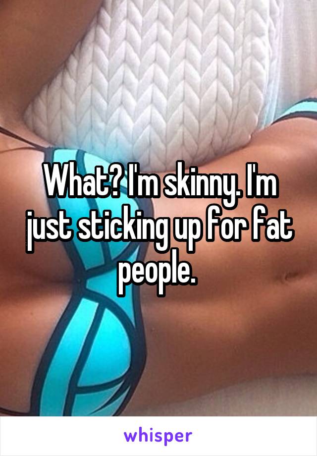 What? I'm skinny. I'm just sticking up for fat people. 