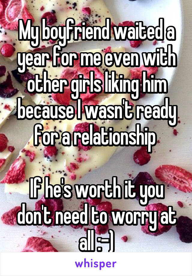 My boyfriend waited a year for me even with other girls liking him because I wasn't ready for a relationship 

If he's worth it you don't need to worry at all :-)
