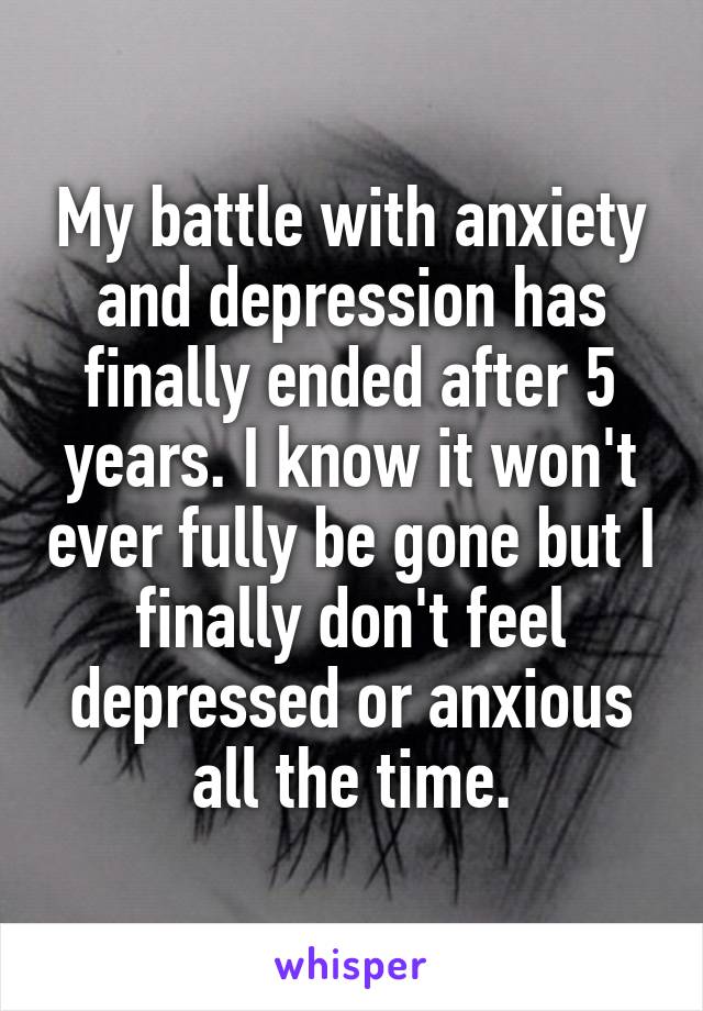 My battle with anxiety and depression has finally ended after 5 years. I know it won't ever fully be gone but I finally don't feel depressed or anxious all the time.