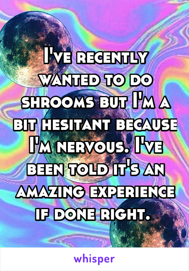 I've recently wanted to do shrooms but I'm a bit hesitant because I'm nervous. I've been told it's an amazing experience if done right. 