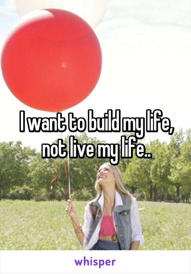 I want to build my life, not live my life..
