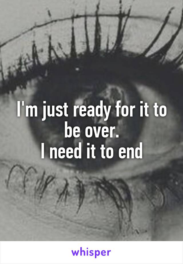 I'm just ready for it to be over.
I need it to end