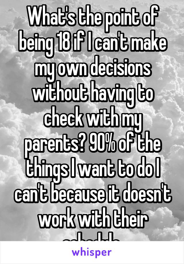 What's the point of being 18 if I can't make my own decisions without having to check with my parents? 90% of the things I want to do I can't because it doesn't work with their schedule.