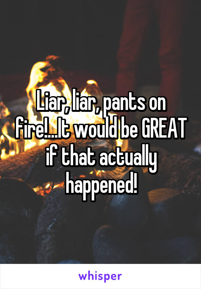Liar, liar, pants on fire!...It would be GREAT if that actually happened!