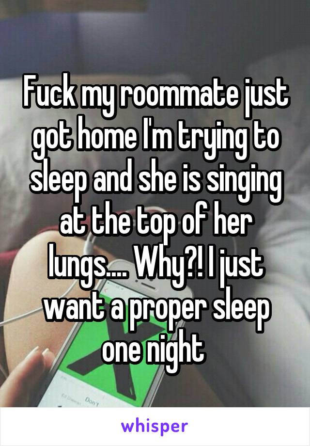 Fuck my roommate just got home I'm trying to sleep and she is singing at the top of her lungs.... Why?! I just want a proper sleep one night 