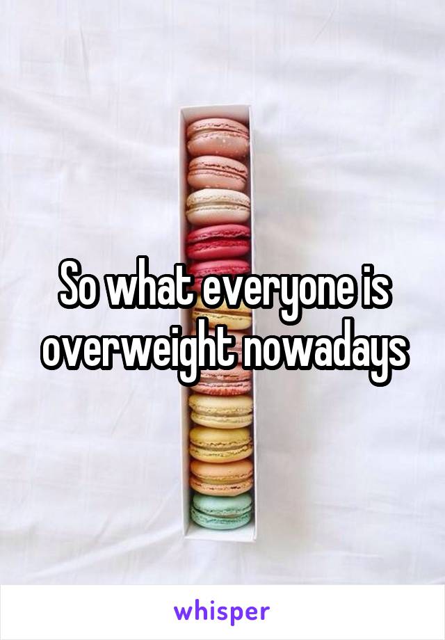 So what everyone is overweight nowadays