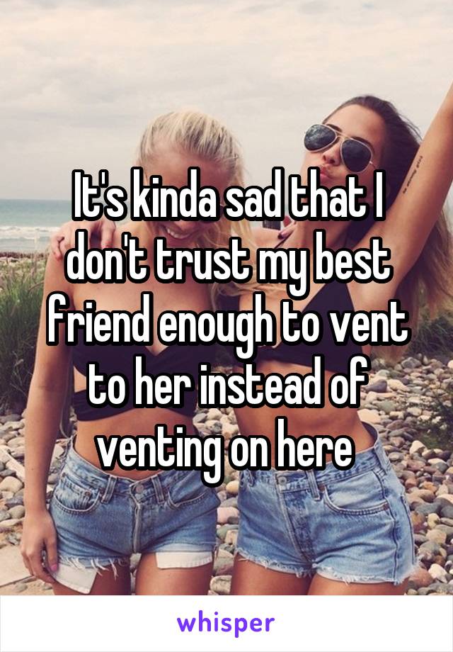 It's kinda sad that I don't trust my best friend enough to vent to her instead of venting on here 