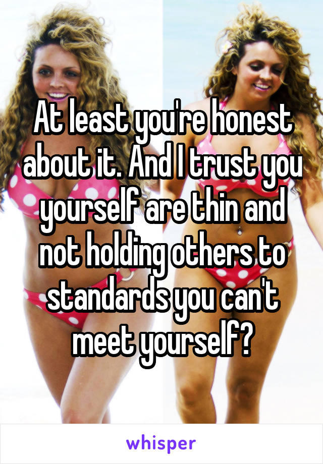At least you're honest about it. And I trust you yourself are thin and not holding others to standards you can't meet yourself?