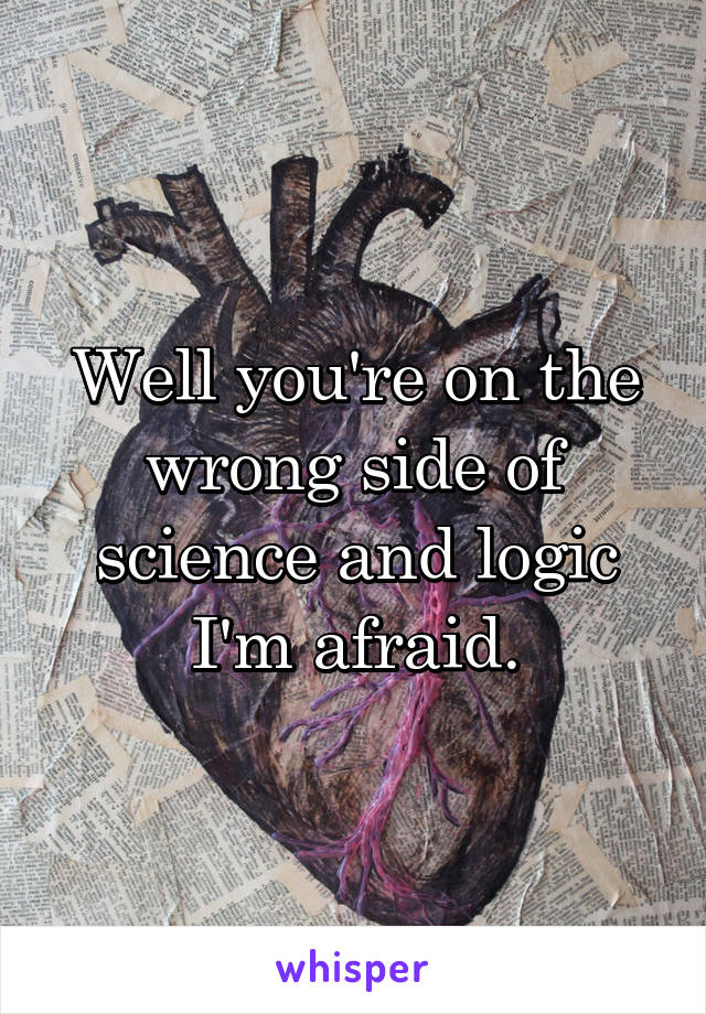 Well you're on the wrong side of science and logic I'm afraid.