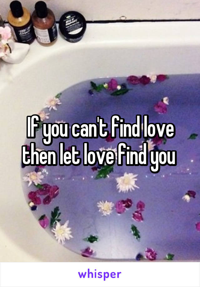 If you can't find love then let love find you 