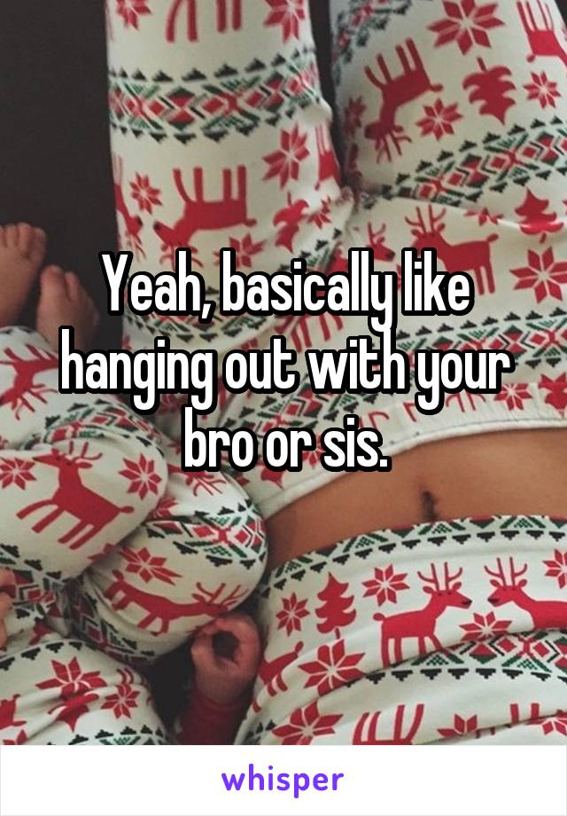 Yeah, basically like hanging out with your bro or sis.
