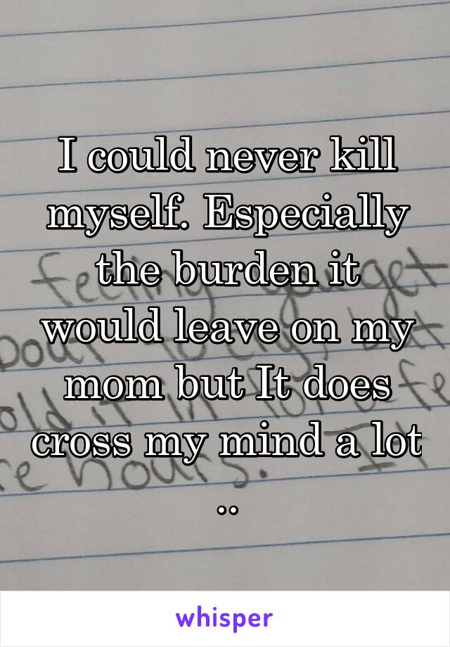 I could never kill myself. Especially the burden it would leave on my mom but It does cross my mind a lot ..