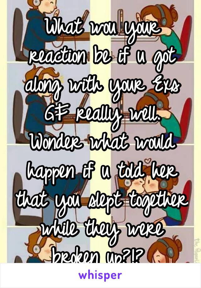 What wou your reaction be if u got along with your Exs GF really well.
Wonder what would happen if u told her that you slept together while they were broken up?!? 