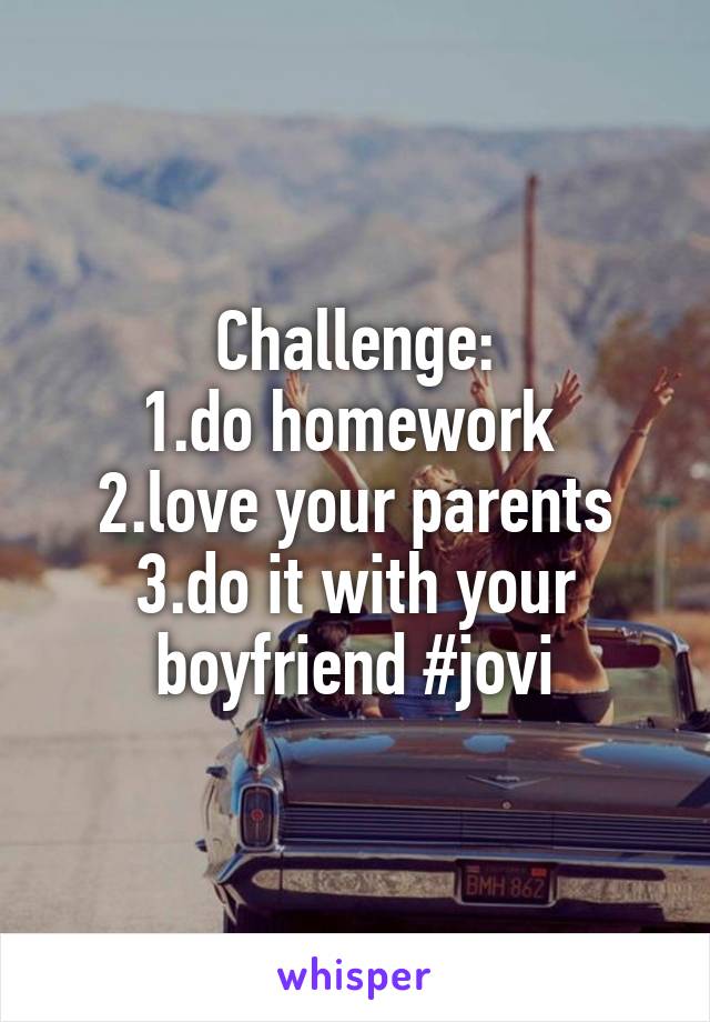 Challenge:
1.do homework 
2.love your parents
3.do it with your boyfriend #jovi