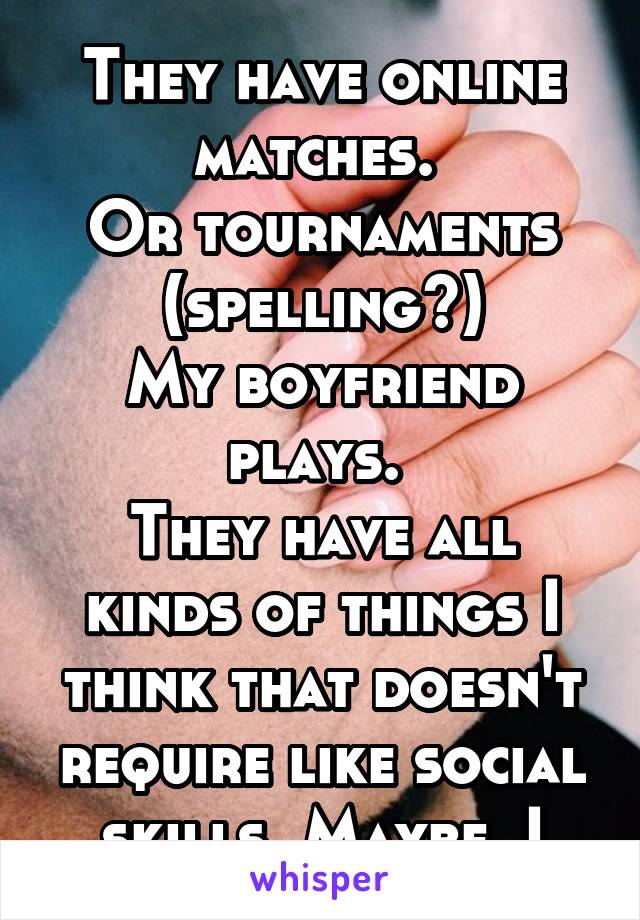 
They have online matches. 
Or tournaments (spelling?)
My boyfriend plays. 
They have all kinds of things I think that doesn't require like social skills. Maybe. I think. 