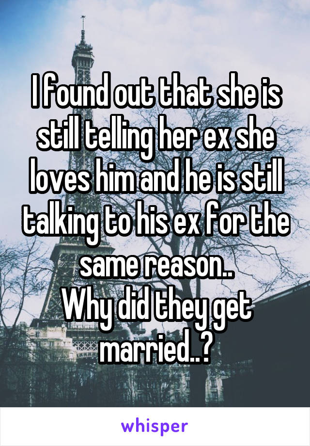 I found out that she is still telling her ex she loves him and he is still talking to his ex for the same reason..
Why did they get married..?