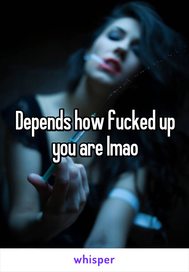 Depends how fucked up you are lmao