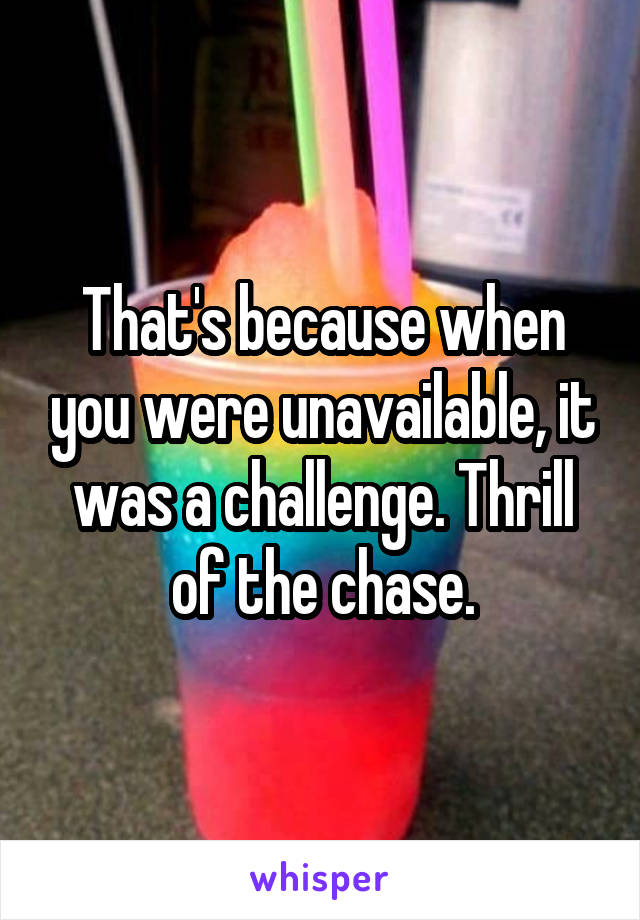 That's because when you were unavailable, it was a challenge. Thrill of the chase.