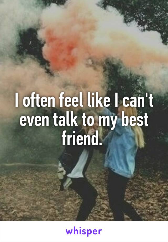 I often feel like I can't even talk to my best friend. 