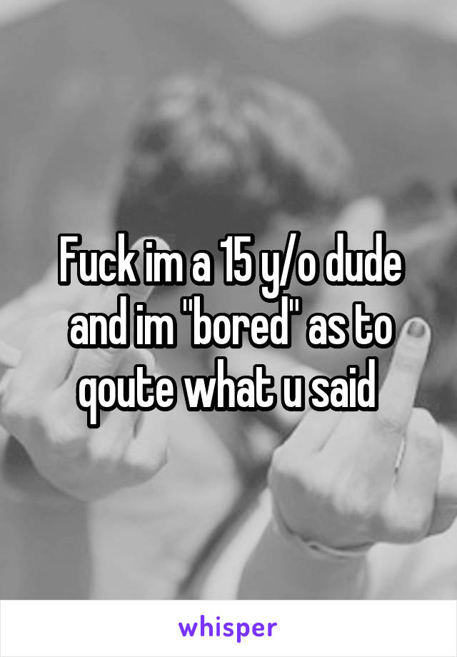 Fuck im a 15 y/o dude and im "bored" as to qoute what u said 